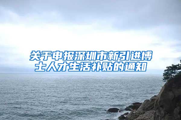 关于申报深圳市新引进博士人才生活补贴的通知
