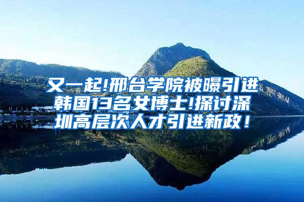 又一起!邢台学院被曝引进韩国13名女博士!探讨深圳高层次人才引进新政！