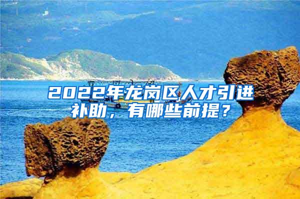 2022年龙岗区人才引进补助，有哪些前提？