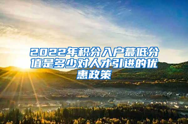 2022年积分入户蕞低分值是多少对人才引进的优惠政策