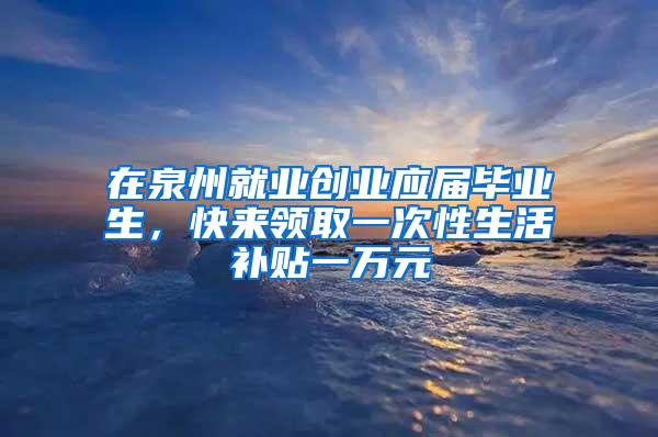 在泉州就业创业应届毕业生，快来领取一次性生活补贴一万元