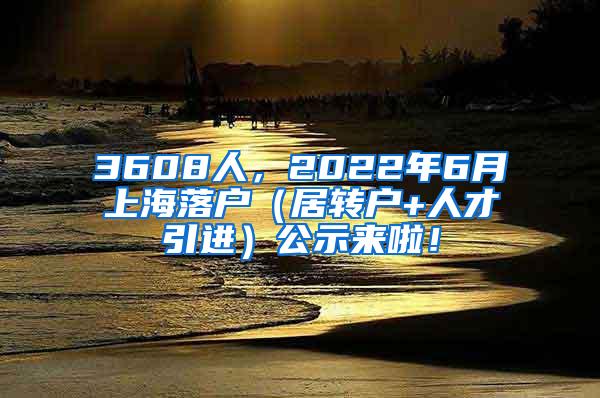 3608人，2022年6月上海落户（居转户+人才引进）公示来啦！