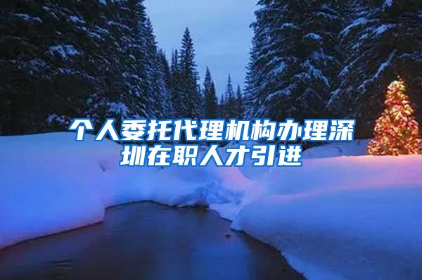 个人委托代理机构办理深圳在职人才引进