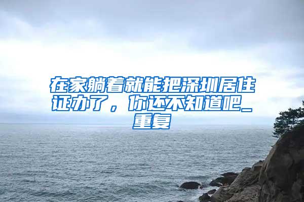 在家躺着就能把深圳居住证办了，你还不知道吧_重复