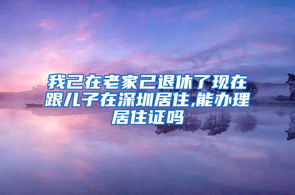 我己在老家己退休了现在跟儿子在深圳居住,能办理居住证吗