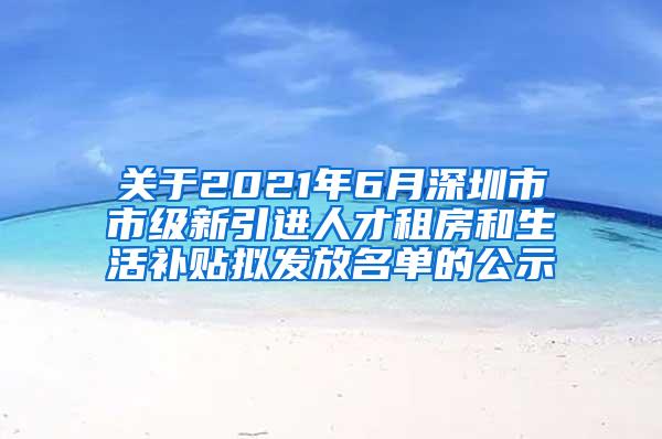 关于2021年6月深圳市市级新引进人才租房和生活补贴拟发放名单的公示