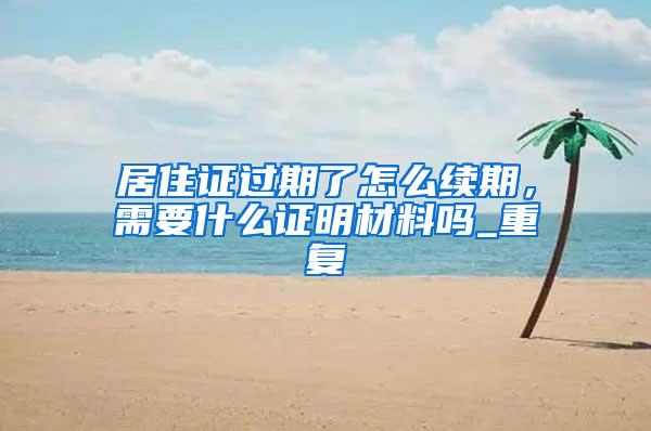 居住证过期了怎么续期，需要什么证明材料吗_重复