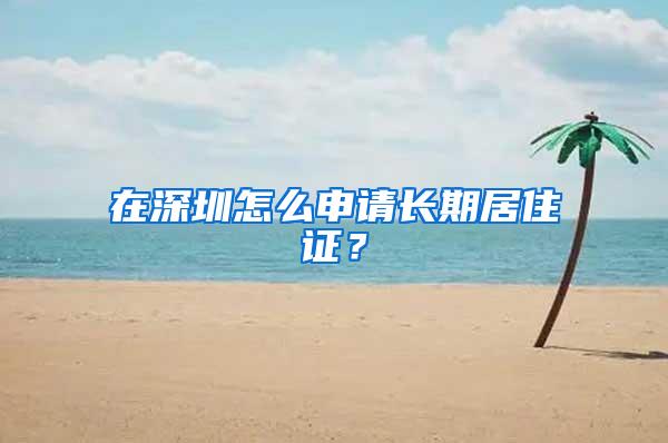 在深圳怎么申请长期居住证？