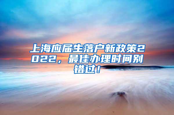 上海应届生落户新政策2022，最佳办理时间别错过！