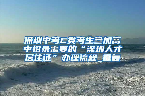 深圳中考C类考生参加高中招录需要的“深圳人才居住证”办理流程_重复