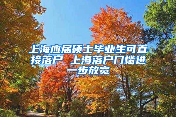 上海应届硕士毕业生可直接落户 上海落户门槛进一步放宽