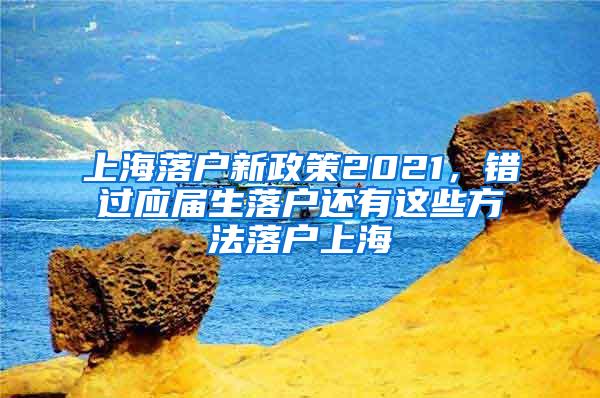上海落户新政策2021，错过应届生落户还有这些方法落户上海