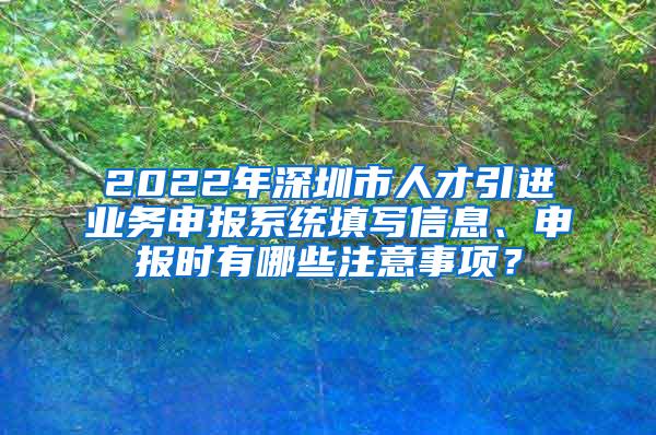 2022年深圳市人才引进业务申报系统填写信息、申报时有哪些注意事项？