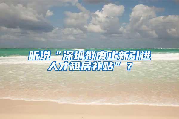 听说“深圳拟废止新引进人才租房补贴”？