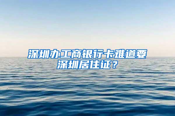 深圳办工商银行卡难道要深圳居住证？