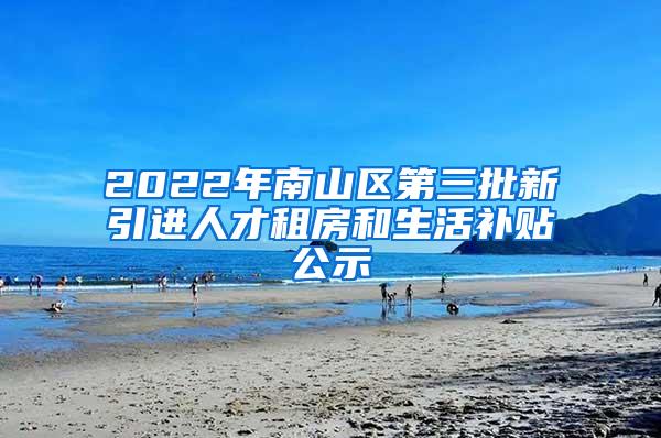 2022年南山区第三批新引进人才租房和生活补贴公示