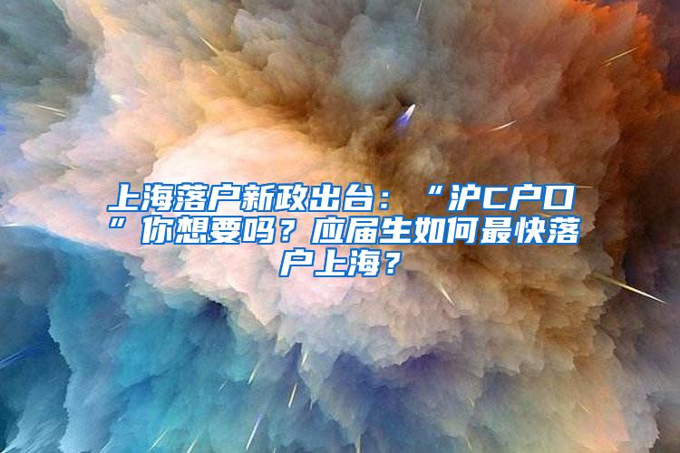 上海落户新政出台：“沪C户口”你想要吗？应届生如何最快落户上海？