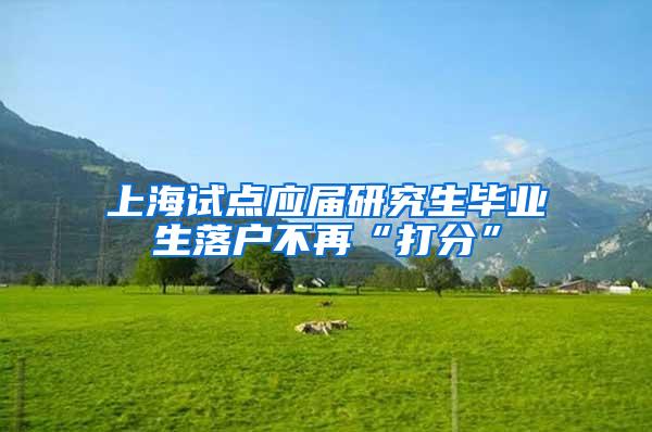 上海试点应届研究生毕业生落户不再“打分”