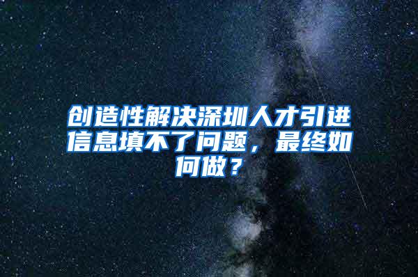 创造性解决深圳人才引进信息填不了问题，最终如何做？