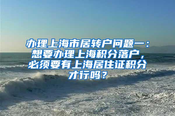 办理上海市居转户问题一：想要办理上海积分落户，必须要有上海居住证积分才行吗？