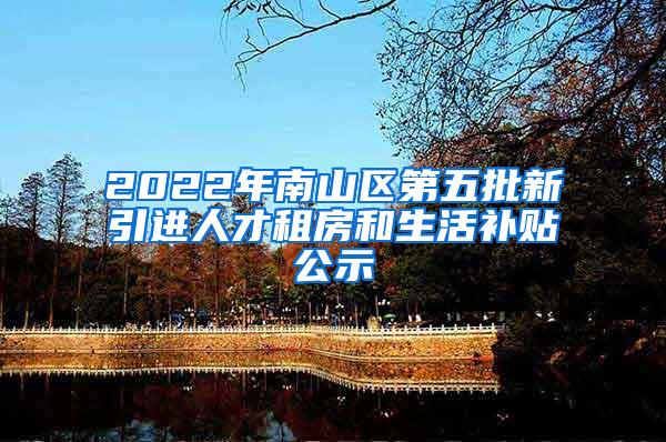 2022年南山区第五批新引进人才租房和生活补贴公示