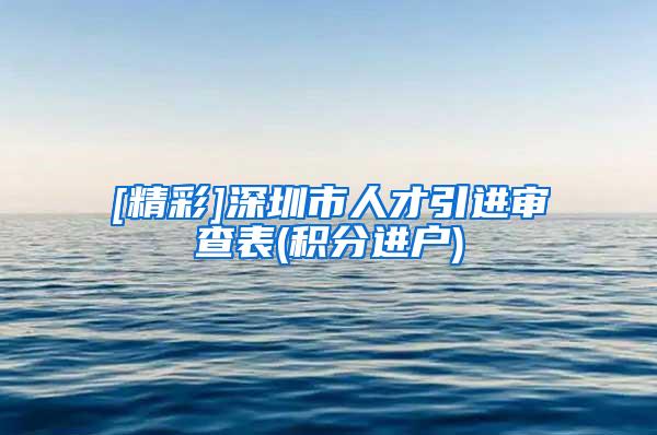 [精彩]深圳市人才引进审查表(积分进户)