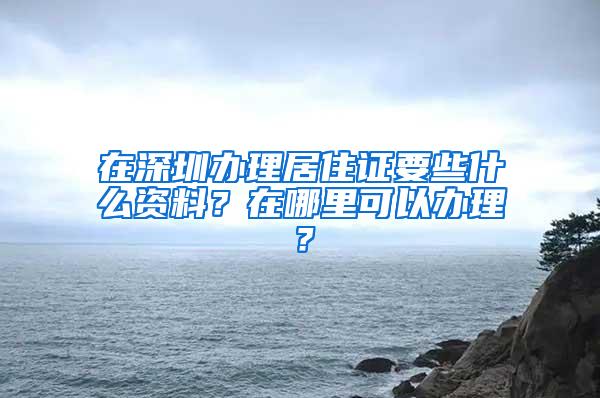 在深圳办理居住证要些什么资料？在哪里可以办理？