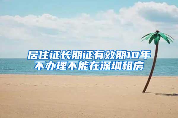 居住证长期证有效期10年不办理不能在深圳租房
