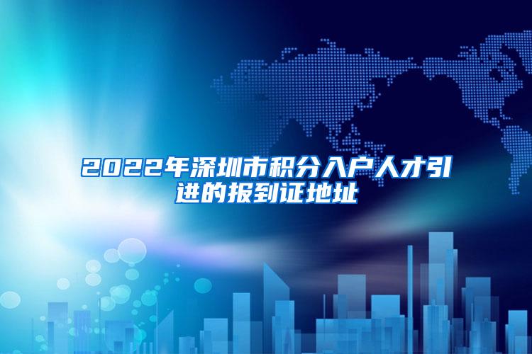 2022年深圳市积分入户人才引进的报到证地址