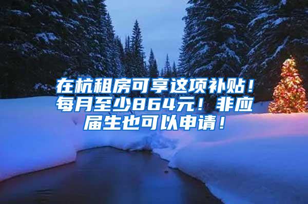 在杭租房可享这项补贴！每月至少864元！非应届生也可以申请！