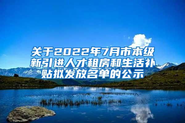 关于2022年7月市本级新引进人才租房和生活补贴拟发放名单的公示