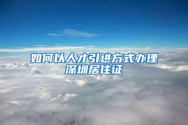 如何以人才引进方式办理深圳居住证