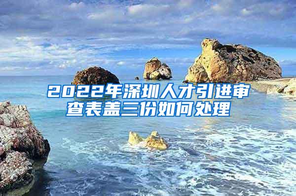 2022年深圳人才引进审查表盖三份如何处理