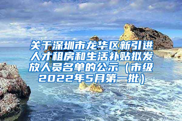关于深圳市龙华区新引进人才租房和生活补贴拟发放人员名单的公示（市级2022年5月第一批）