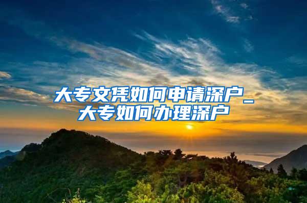 大专文凭如何申请深户_大专如何办理深户