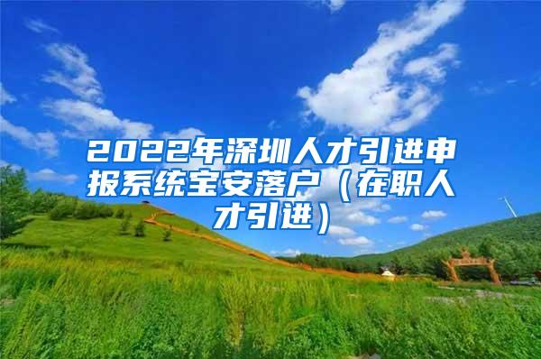 2022年深圳人才引进申报系统宝安落户（在职人才引进）