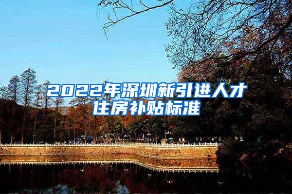 2022年深圳新引进人才住房补贴标准