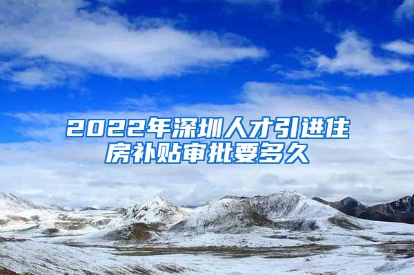 2022年深圳人才引进住房补贴审批要多久