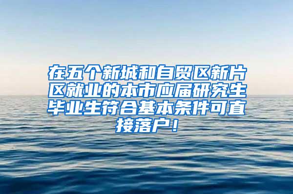 在五个新城和自贸区新片区就业的本市应届研究生毕业生符合基本条件可直接落户！