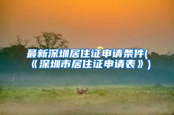 最新深圳居住证申请条件(《深圳市居住证申请表》)