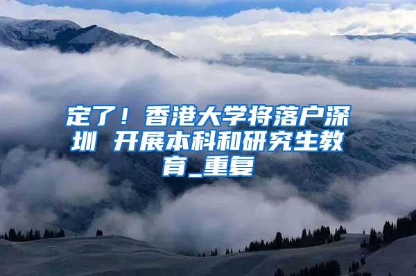 定了！香港大学将落户深圳 开展本科和研究生教育_重复