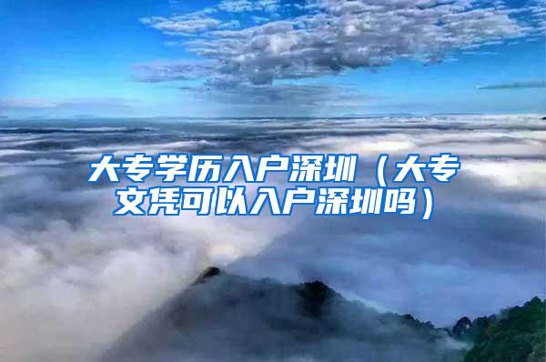 大专学历入户深圳（大专文凭可以入户深圳吗）