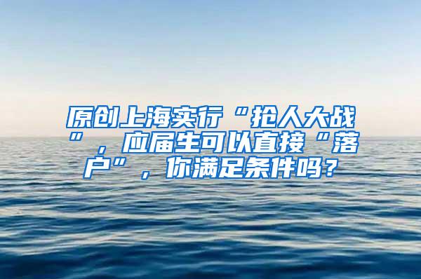 原创上海实行“抢人大战”，应届生可以直接“落户”，你满足条件吗？