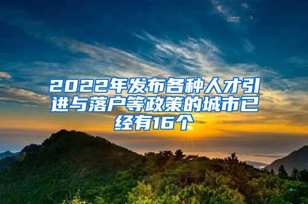 2022年发布各种人才引进与落户等政策的城市已经有16个