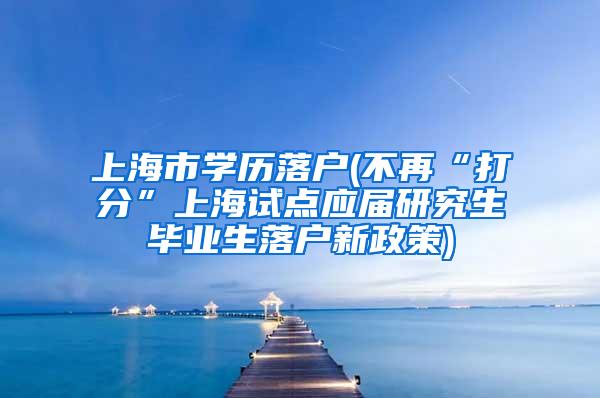 上海市学历落户(不再“打分”上海试点应届研究生毕业生落户新政策)