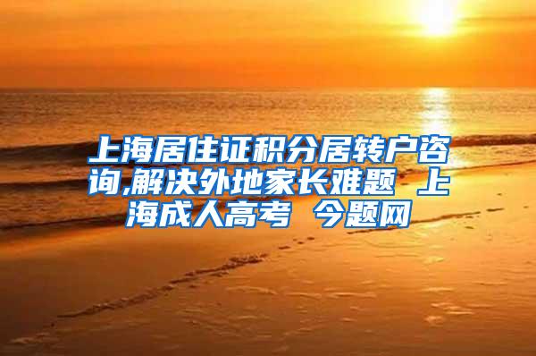 上海居住证积分居转户咨询,解决外地家长难题 上海成人高考 今题网