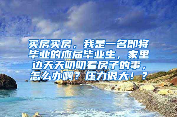 买房买房，我是一名即将毕业的应届毕业生，家里边天天叨叨着房子的事，怎么办啊？压力很大！？