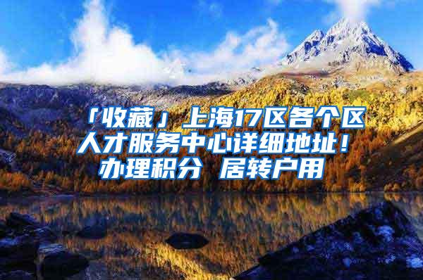 「收藏」上海17区各个区人才服务中心详细地址！办理积分 居转户用