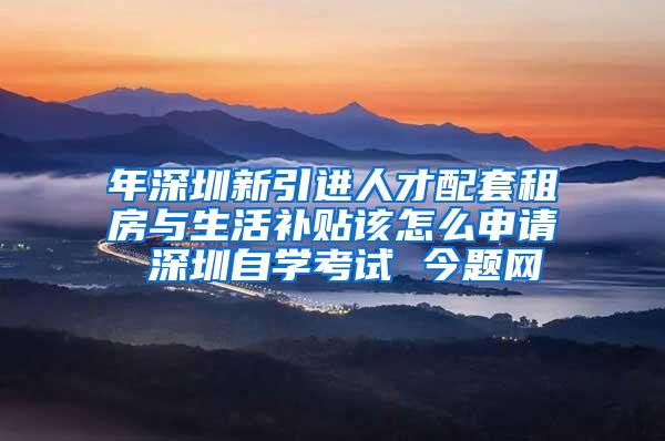年深圳新引进人才配套租房与生活补贴该怎么申请 深圳自学考试 今题网