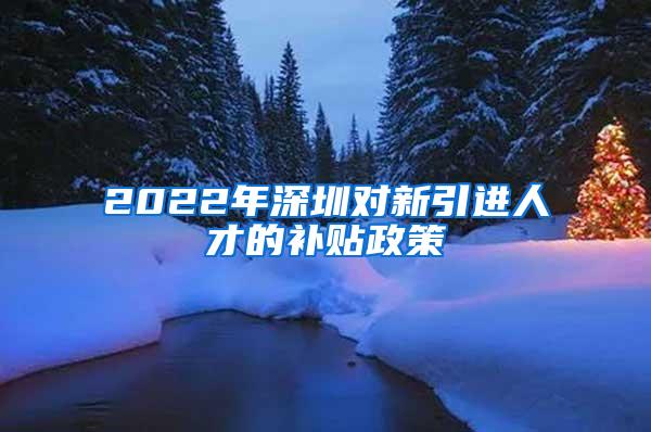 2022年深圳对新引进人才的补贴政策